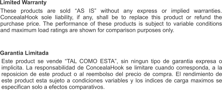 Limited Warranty These products are sold “AS IS” without any express or implied warranties. ConcealaHook sole liability, if any, shall be to replace this product or refund the purchase price. The performance of these products is subject to variable conditions and maximum load ratings are shown for comparison purposes only. Garantia Limitada Este product se vende “TAL COMO ESTA”, sin ningun tipo de garantia expresa o implicita. La responsabilidad de ConcealaHook se limitare cuando corresponda, a la reposicion de este product o al reembolso del precio de compra. El rendimiento de este product esta sujeto a condiciones variables y los indices de carga maximos se especifican solo a efectos comparativos.